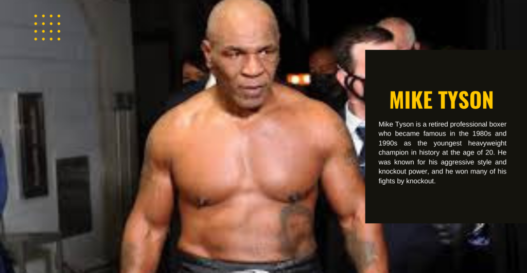 Mike Tyson is a retired professional boxer who became famous in the 1980s and 1990s as the youngest heavyweight champion in history at the age of 20. He was known for his aggressive style and knockout power, and he won many of his fights by knockout.